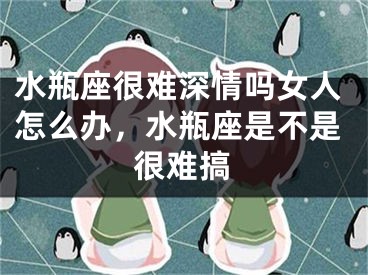 水瓶座很难深情吗女人怎么办，水瓶座是不是很难搞