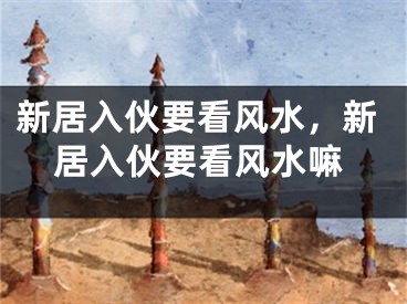 新居入伙要看风水,新居入伙要看风水嘛