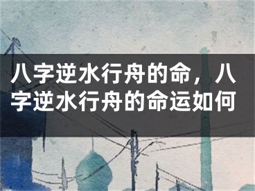 八字逆水行舟的命，八字逆水行舟的命运如何