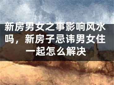 新房男女之事影响风水吗，新房子忌讳男女住一起怎么解决