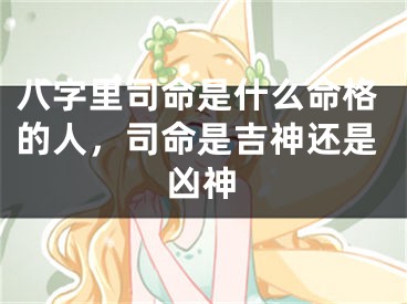 八字里司命是什么命格的人，司命是吉神还是凶神
