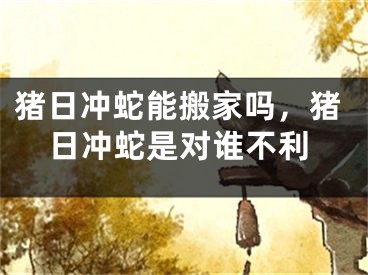猪日冲蛇能搬家吗，猪日冲蛇是对谁不利