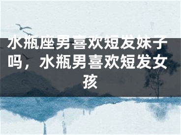 水瓶座男喜欢短发妹子吗，水瓶男喜欢短发女孩