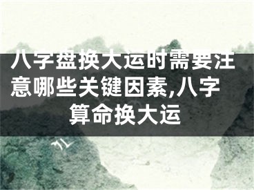 八字盘换大运时需要注意哪些关键因素,八字算命换大运