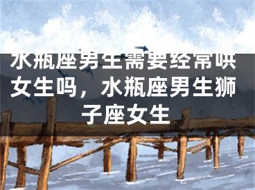 水瓶座男生需要经常哄女生吗，水瓶座男生狮子座女生