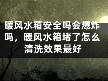 暖风水箱安全吗会爆炸吗，暖风水箱堵了怎么清洗效果最好