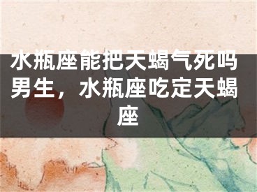 水瓶座能把天蝎气死吗男生，水瓶座吃定天蝎座