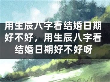 用生辰八字看结婚日期好不好，用生辰八字看结婚日期好不好呀