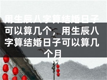 用生辰八字算结婚日子可以算几个，用生辰八字算结婚日子可以算几个月