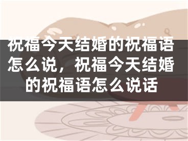 祝福今天结婚的祝福语怎么说，祝福今天结婚的祝福语怎么说话