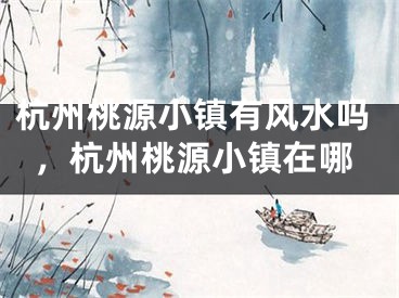 杭州桃源小镇有风水吗，杭州桃源小镇在哪