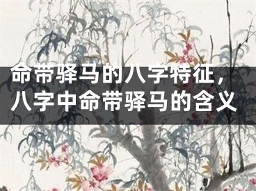命带驿马的八字特征，八字中命带驿马的含义