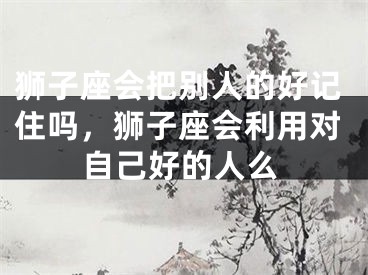 狮子座会把别人的好记住吗，狮子座会利用对自己好的人么