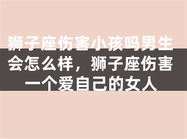 狮子座伤害小孩吗男生会怎么样，狮子座伤害一个爱自己的女人