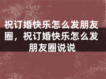 祝订婚快乐怎么发朋友圈，祝订婚快乐怎么发朋友圈说说