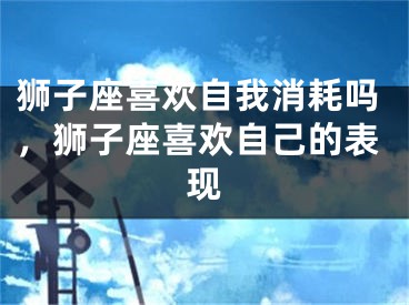 狮子座喜欢自我消耗吗，狮子座喜欢自己的表现