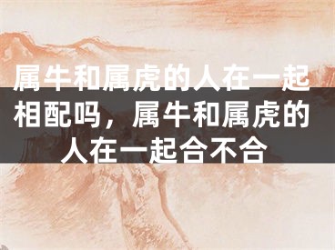 属牛和属虎的人在一起相配吗，属牛和属虎的人在一起合不合