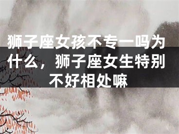 狮子座女孩不专一吗为什么，狮子座女生特别不好相处嘛