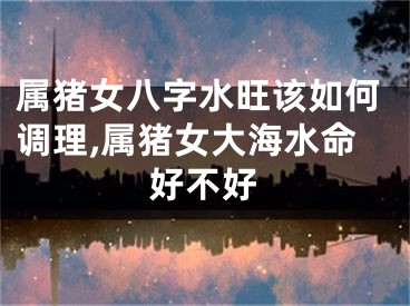 属猪女八字水旺该如何调理,属猪女大海水命好不好