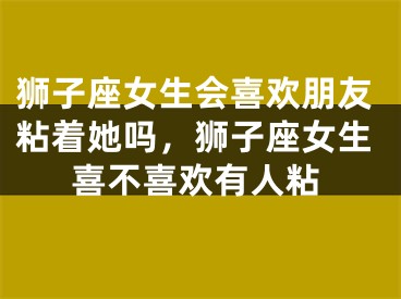 狮子座女生会喜欢朋友粘着她吗，狮子座女生喜不喜欢有人粘