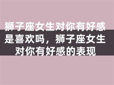 狮子座女生对你有好感是喜欢吗，狮子座女生对你有好感的表现