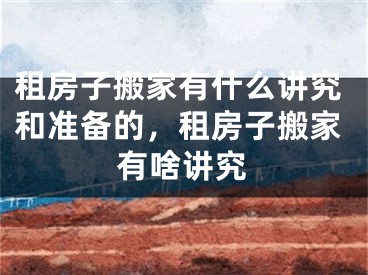 租房子搬家有什么讲究和准备的，租房子搬家有啥讲究
