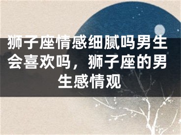 狮子座情感细腻吗男生会喜欢吗，狮子座的男生感情观