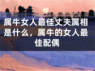 属牛女人最佳丈夫属相是什么，属牛的女人最佳配偶