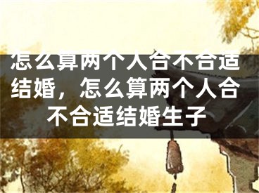 怎么算两个人合不合适结婚，怎么算两个人合不合适结婚生子