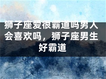 狮子座爱很霸道吗男人会喜欢吗，狮子座男生好霸道