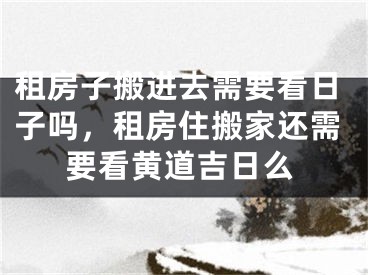 租房子搬进去需要看日子吗，租房住搬家还需要看黄道吉日么