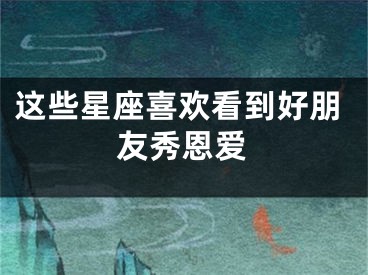 这些星座喜欢看到好朋友秀恩爱