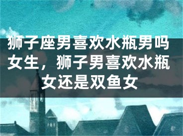 狮子座男喜欢水瓶男吗女生，狮子男喜欢水瓶女还是双鱼女