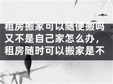租房搬家可以随便搬吗又不是自己家怎么办，租房随时可以搬家是不