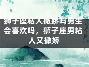 狮子座粘人撒娇吗男生会喜欢吗，狮子座男粘人又撒娇
