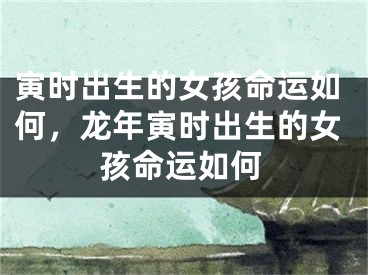 寅时出生的女孩命运如何，龙年寅时出生的女孩命运如何