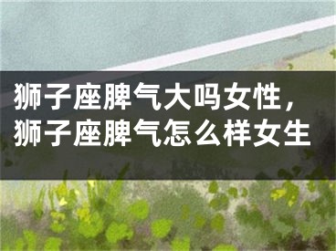 狮子座脾气大吗女性，狮子座脾气怎么样女生