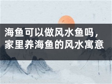 海鱼可以做风水鱼吗，家里养海鱼的风水寓意