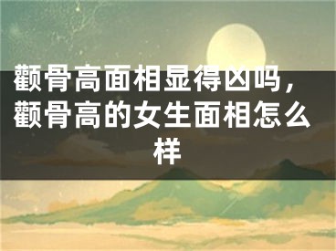 颧骨高面相显得凶吗，颧骨高的女生面相怎么样