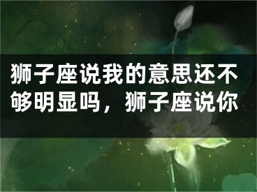 狮子座说我的意思还不够明显吗，狮子座说你
