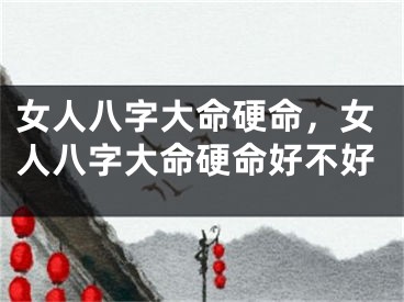 女人八字大命硬命，女人八字大命硬命好不好