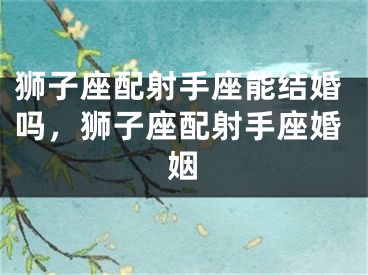 狮子座配射手座能结婚吗，狮子座配射手座婚姻
