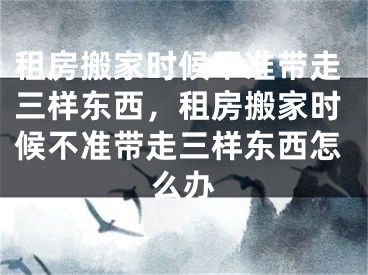 租房搬家时候不准带走三样东西,租房搬家时候不准带走三样东西怎么办