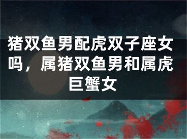 猪双鱼男配虎双子座女吗，属猪双鱼男和属虎巨蟹女