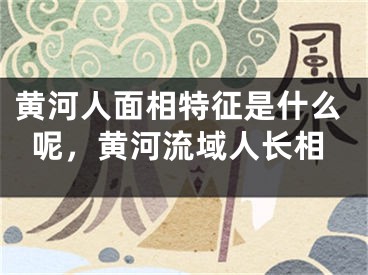 黄河人面相特征是什么呢，黄河流域人长相