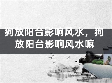 狗放阳台影响风水，狗放阳台影响风水嘛
