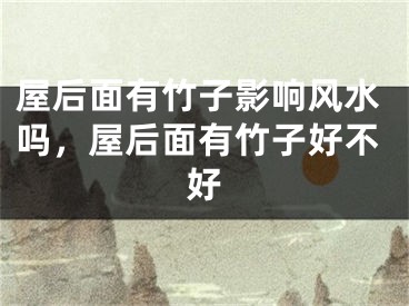 屋后面有竹子影响风水吗，屋后面有竹子好不好