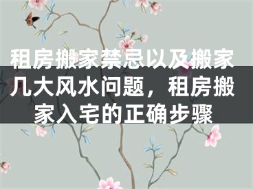 租房搬家禁忌以及搬家几大风水问题，租房搬家入宅的正确步骤