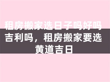 租房搬家选日子吗好吗吉利吗，租房搬家要选黄道吉日