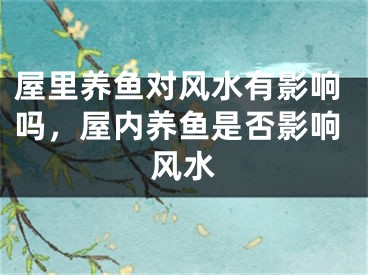 屋里养鱼对风水有影响吗，屋内养鱼是否影响风水